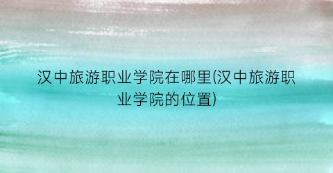 汉中旅游职业学院在哪里(汉中旅游职业学院的位置)