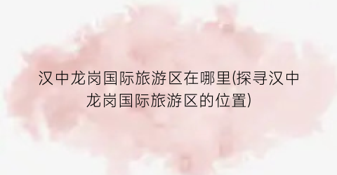 汉中龙岗国际旅游区在哪里(探寻汉中龙岗国际旅游区的位置)