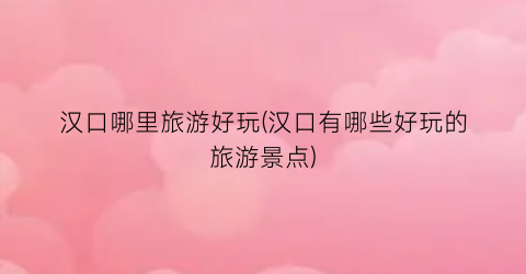 汉口哪里旅游好玩(汉口有哪些好玩的旅游景点)