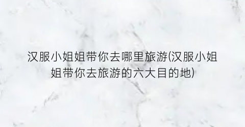 汉服小姐姐带你去哪里旅游(汉服小姐姐带你去旅游的六大目的地)