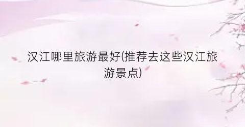 汉江哪里旅游最好(推荐去这些汉江旅游景点)