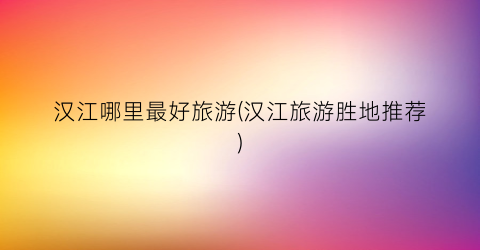 汉江哪里最好旅游(汉江旅游胜地推荐)