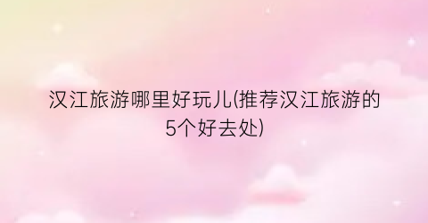 汉江旅游哪里好玩儿(推荐汉江旅游的5个好去处)