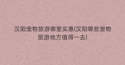 汉阳宠物旅游哪里实惠(汉阳哪些宠物旅游地方值得一去)