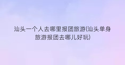 汕头一个人去哪里报团旅游(汕头单身旅游报团去哪儿好玩)