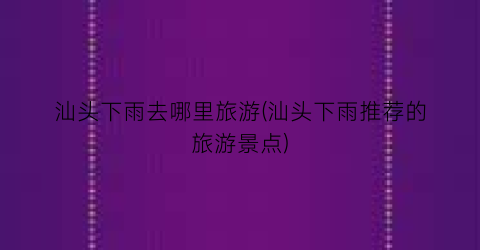 汕头下雨去哪里旅游(汕头下雨推荐的旅游景点)