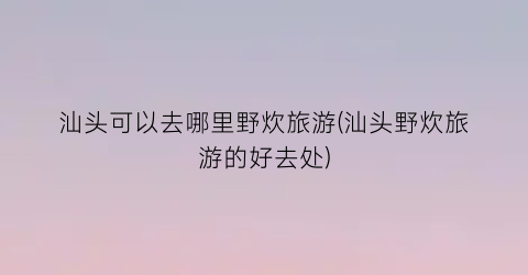 汕头可以去哪里野炊旅游(汕头野炊旅游的好去处)