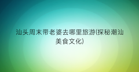汕头周末带老婆去哪里旅游(探秘潮汕美食文化)