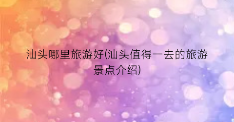 汕头哪里旅游好(汕头值得一去的旅游景点介绍)