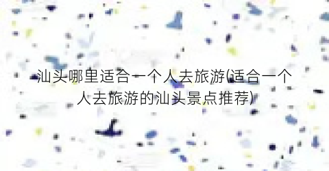 汕头哪里适合一个人去旅游(适合一个人去旅游的汕头景点推荐)