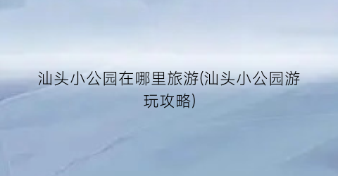 汕头小公园在哪里旅游(汕头小公园游玩攻略)