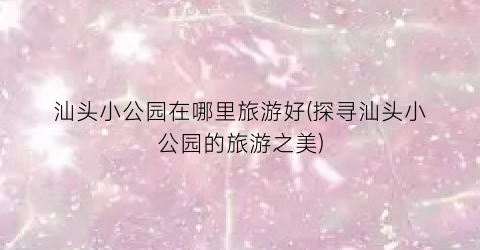 汕头小公园在哪里旅游好(探寻汕头小公园的旅游之美)