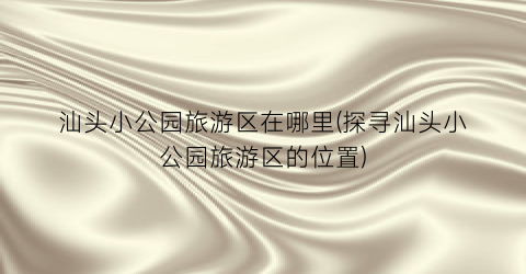 汕头小公园旅游区在哪里(探寻汕头小公园旅游区的位置)