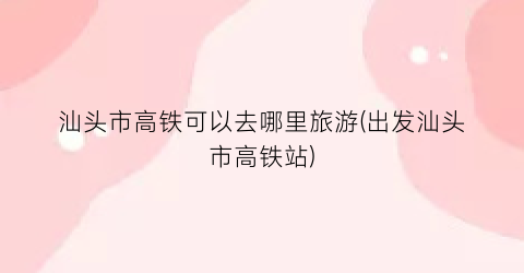 汕头市高铁可以去哪里旅游(出发汕头市高铁站)
