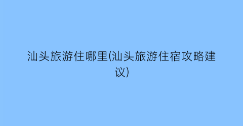 汕头旅游住哪里(汕头旅游住宿攻略建议)