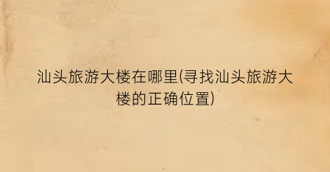 汕头旅游大楼在哪里(寻找汕头旅游大楼的正确位置)
