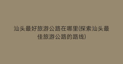 汕头最好旅游公路在哪里(探索汕头最佳旅游公路的路线)