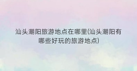 汕头潮阳旅游地点在哪里(汕头潮阳有哪些好玩的旅游地点)