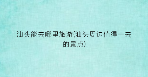汕头能去哪里旅游(汕头周边值得一去的景点)