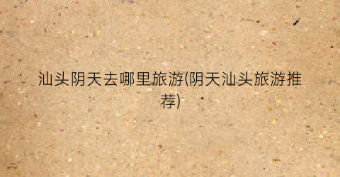 汕头阴天去哪里旅游(阴天汕头旅游推荐)