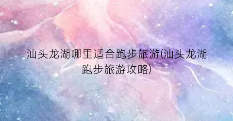 汕头龙湖哪里适合跑步旅游(汕头龙湖跑步旅游攻略)