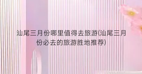 汕尾三月份哪里值得去旅游(汕尾三月份必去的旅游胜地推荐)