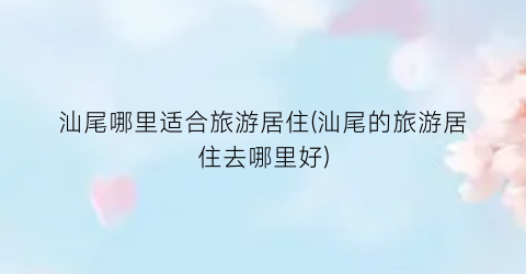 汕尾哪里适合旅游居住(汕尾的旅游居住去哪里好)