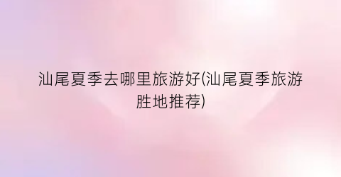 汕尾夏季去哪里旅游好(汕尾夏季旅游胜地推荐)