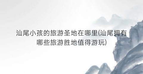 汕尾小孩的旅游圣地在哪里(汕尾拥有哪些旅游胜地值得游玩)