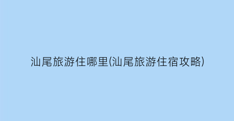 汕尾旅游住哪里(汕尾旅游住宿攻略)