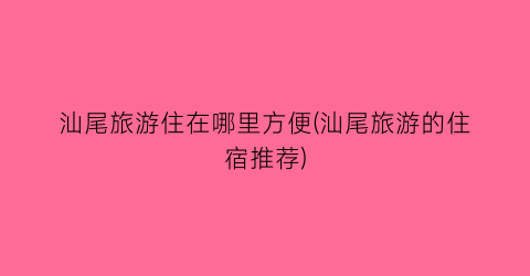 汕尾旅游住在哪里方便(汕尾旅游的住宿推荐)