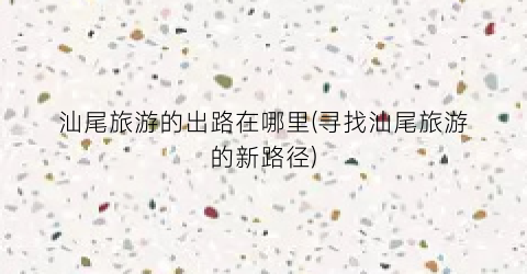 汕尾旅游的出路在哪里(寻找汕尾旅游的新路径)