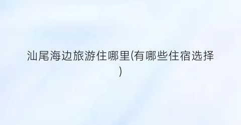 汕尾海边旅游住哪里(有哪些住宿选择)
