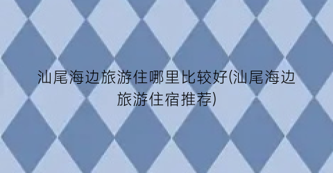 汕尾海边旅游住哪里比较好(汕尾海边旅游住宿推荐)