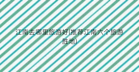 江南去哪里旅游好(推荐江南六个旅游胜地)