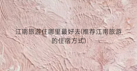 江南旅游住哪里最好去(推荐江南旅游的住宿方式)