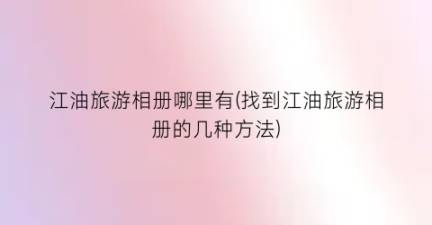江油旅游相册哪里有(找到江油旅游相册的几种方法)