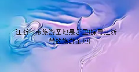 江浙一带旅游圣地是哪里(探寻江浙一带的旅游圣地)