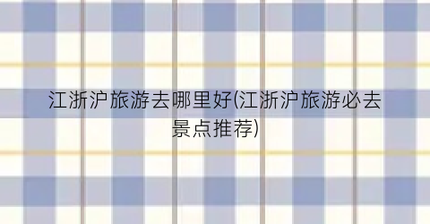 江浙沪旅游去哪里好(江浙沪旅游必去景点推荐)