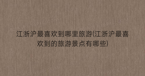 江浙沪最喜欢到哪里旅游(江浙沪最喜欢到的旅游景点有哪些)