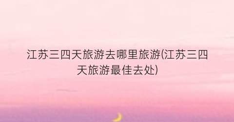 江苏三四天旅游去哪里旅游(江苏三四天旅游最佳去处)