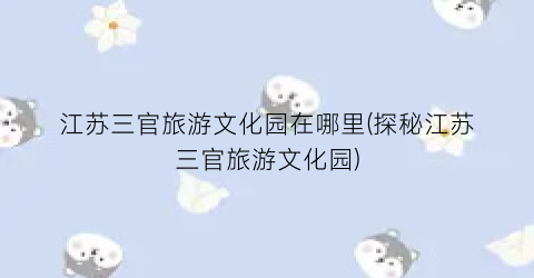 江苏三官旅游文化园在哪里(探秘江苏三官旅游文化园)