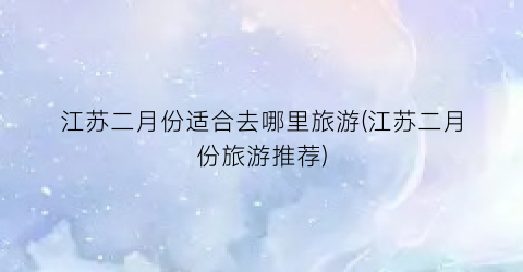 江苏二月份适合去哪里旅游(江苏二月份旅游推荐)