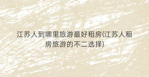 江苏人到哪里旅游最好租房(江苏人租房旅游的不二选择)