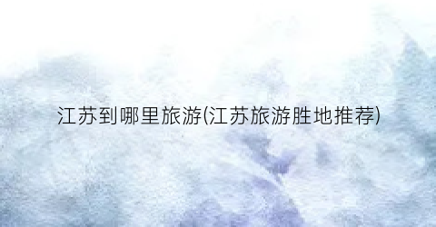江苏到哪里旅游(江苏旅游胜地推荐)