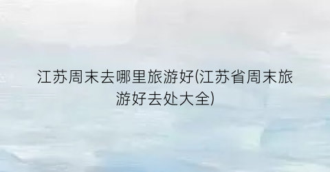 江苏周末去哪里旅游好(江苏省周末旅游好去处大全)