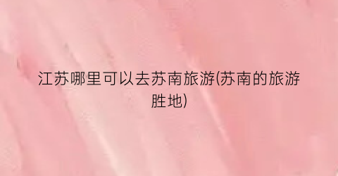 江苏哪里可以去苏南旅游(苏南的旅游胜地)