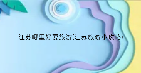 江苏哪里好耍旅游(江苏旅游小攻略)