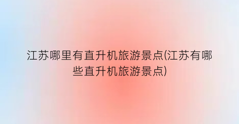 江苏哪里有直升机旅游景点(江苏有哪些直升机旅游景点)