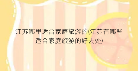 江苏哪里适合家庭旅游的(江苏有哪些适合家庭旅游的好去处)